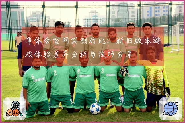 华体会官网实测对比：新旧版本游戏体验差异分析与技巧分享