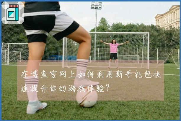 在博鱼官网上如何利用新手礼包快速提升你的游戏体验？