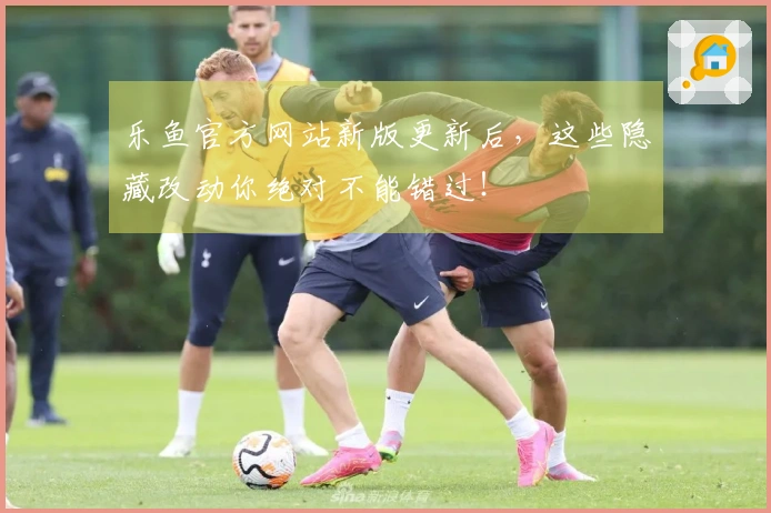 乐鱼官方网站新版更新后，这些隐藏改动你绝对不能错过！