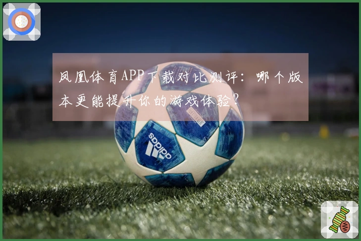 凤凰体育APP下载对比测评：哪个版本更能提升你的游戏体验？
