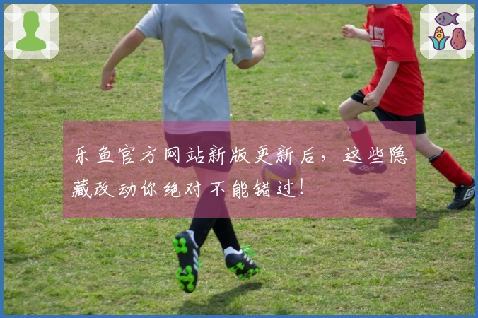 乐鱼官方网站新版更新后，这些隐藏改动你绝对不能错过！
