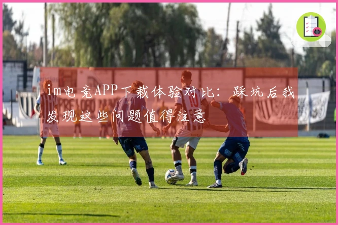 im电竞APP下载体验对比：踩坑后我发现这些问题值得注意